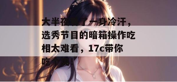 大半夜看了一身冷汗，选秀节目的暗箱操作吃相太难看，17c带你吃个爽！  第1张