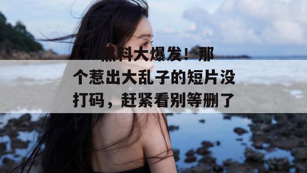 17c黑料大爆发！那个惹出大乱子的短片没打码，赶紧看别等删了！  第1张