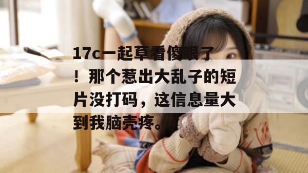 17c一起草看傻眼了！那个惹出大乱子的短片没打码，这信息量大到我脑壳疼。  第1张