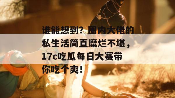 谁能想到？圈内大佬的私生活简直糜烂不堪，17c吃瓜每日大赛带你吃个爽！  第1张