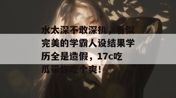 水太深不敢深扒，看似完美的学霸人设结果学历全是造假，17c吃瓜带你吃个爽！  第1张