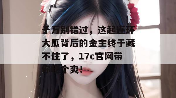 千万别错过，这起连环大瓜背后的金主终于藏不住了，17c官网带你吃个爽！  第1张