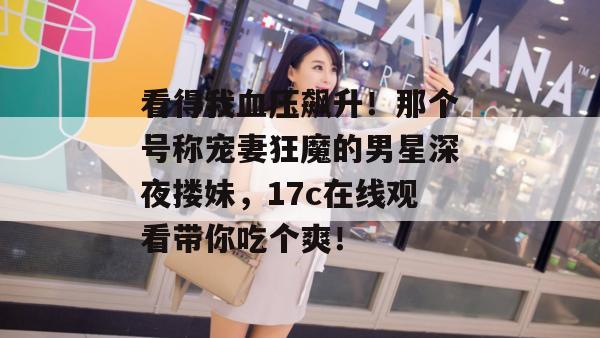 看得我血压飙升！那个号称宠妻狂魔的男星深夜搂妹，17c在线观看带你吃个爽！  第1张