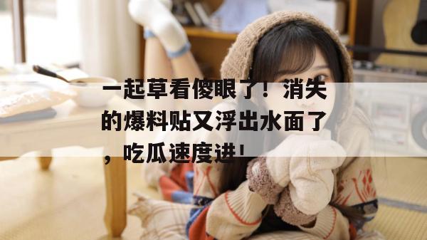 一起草看傻眼了！消失的爆料贴又浮出水面了，吃瓜速度进！  第1张