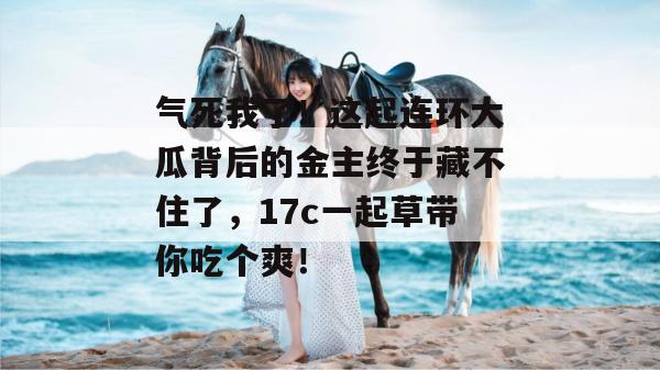 气死我了!这起连环大瓜背后的金主终于藏不住了,17c一起草带你吃个爽! 第1张 气死我了!这起连环大瓜背后的金主终于藏不住了,17c一起草带你吃个爽! 第1张