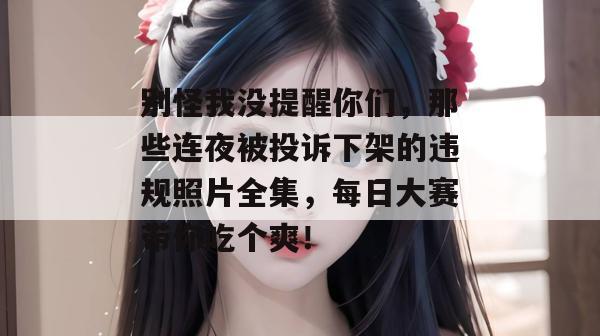 别怪我没提醒你们，那些连夜被投诉下架的违规照片全集，每日大赛带你吃个爽！  第1张