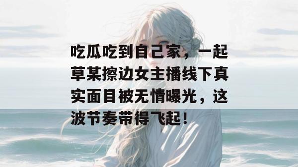 吃瓜吃到自己家,一起草某擦边女主播线下真实面目被无情曝光,这波节奏带得飞起! 第1张 吃瓜吃到自己家,一起草某擦边女主播线下真实面目被无情曝光,这波节奏带得飞起! 第1张
