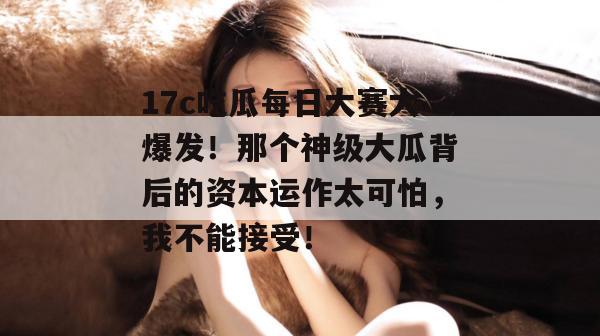 17c吃瓜每日大赛大爆发！那个神级大瓜背后的资本运作太可怕，我不能接受！  第1张