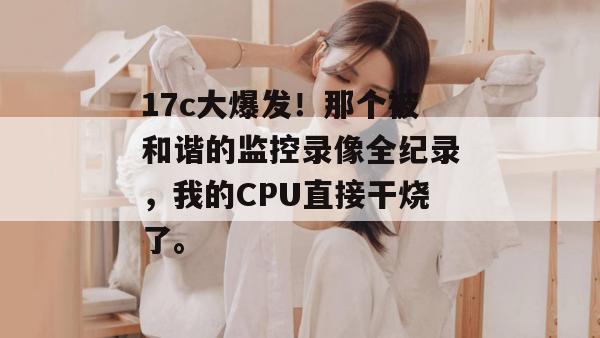 17c大爆发!那个被和谐的监控录像全纪录,我的CPU直接干烧了。 第1张 17c大爆发!那个被和谐的监控录像全纪录,我的CPU直接干烧了。 第1张