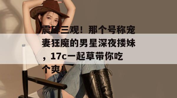 震碎三观！那个号称宠妻狂魔的男星深夜搂妹，17c一起草带你吃个爽！  第1张