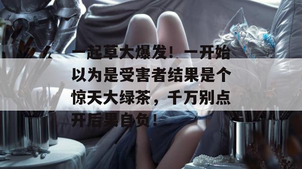 一起草大爆发！一开始以为是受害者结果是个惊天大绿茶，千万别点开后果自负！  第1张