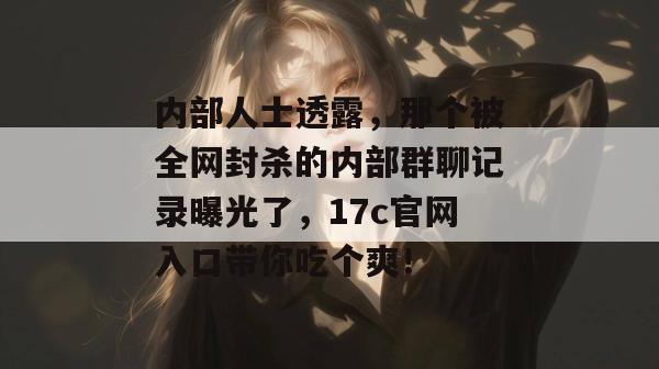 内部人士透露，那个被全网封杀的内部群聊记录曝光了，17c官网入口带你吃个爽！  第1张