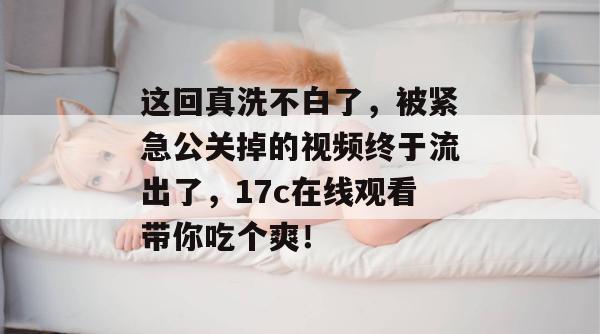 这回真洗不白了，被紧急公关掉的视频终于流出了，17c在线观看带你吃个爽！  第1张