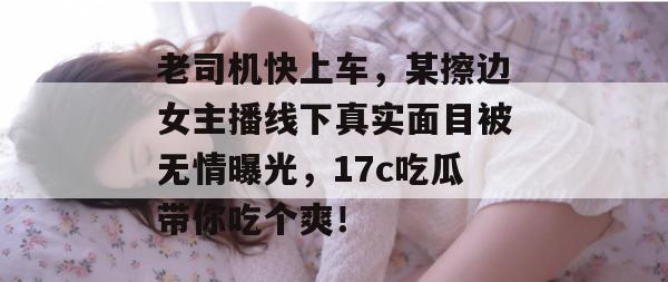老司机快上车，某擦边女主播线下真实面目被无情曝光，17c吃瓜带你吃个爽！  第1张