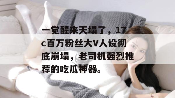 一觉醒来天塌了，17c百万粉丝大V人设彻底崩塌，老司机强烈推荐的吃瓜神器。  第1张
