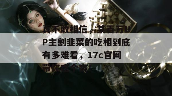 真不敢相信，某百万UP主割韭菜的吃相到底有多难看，17c官网带你吃个爽！  第1张