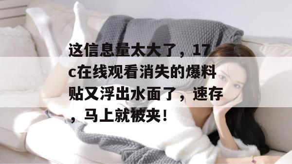 这信息量太大了，17c在线观看消失的爆料贴又浮出水面了，速存，马上就被夹！  第1张