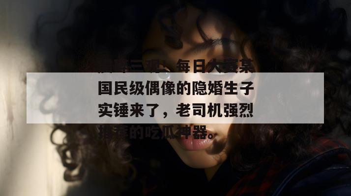 震碎三观！每日大赛某国民级偶像的隐婚生子实锤来了，老司机强烈推荐的吃瓜神器。  第1张
