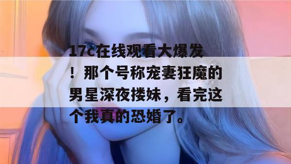 17c在线观看大爆发！那个号称宠妻狂魔的男星深夜搂妹，看完这个我真的恐婚了。  第1张