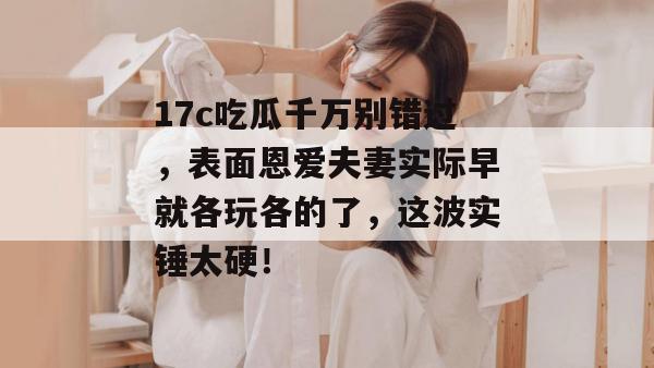 17c吃瓜千万别错过，表面恩爱夫妻实际早就各玩各的了，这波实锤太硬！  第1张