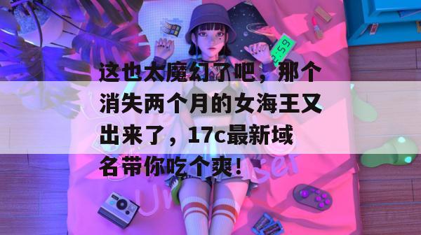 这也太魔幻了吧，那个消失两个月的女海王又出来了，17c最新域名带你吃个爽！  第1张
