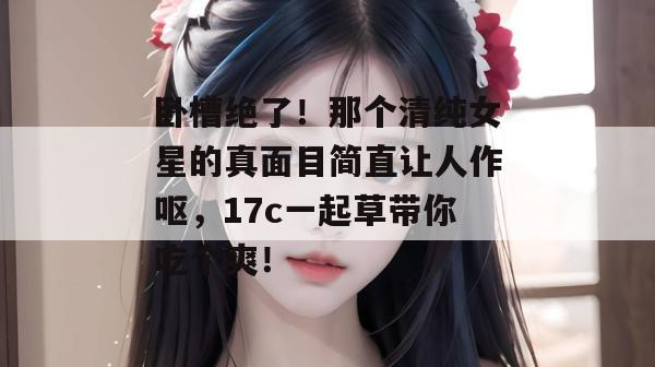 卧槽绝了！那个清纯女星的真面目简直让人作呕，17c一起草带你吃个爽！  第1张