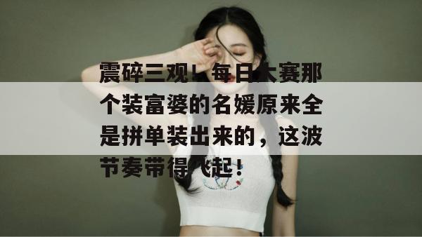 震碎三观!每日大赛那个装富婆的名媛原来全是拼单装出来的,这波节奏带得飞起! 第1张 震碎三观!每日大赛那个装富婆的名媛原来全是拼单装出来的,这波节奏带得飞起! 第1张