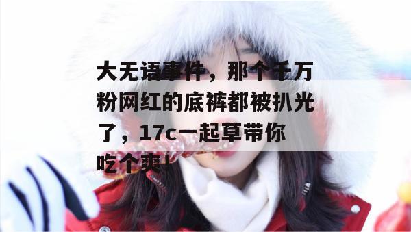 大无语事件，那个千万粉网红的底裤都被扒光了，17c一起草带你吃个爽！  第1张