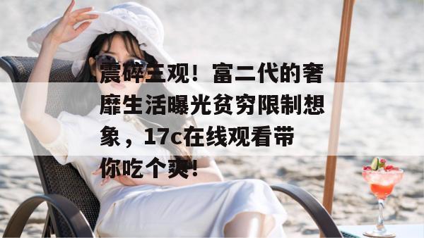 震碎三观！富二代的奢靡生活曝光贫穷限制想象，17c在线观看带你吃个爽！  第1张