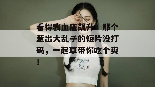看得我血压飙升！那个惹出大乱子的短片没打码，一起草带你吃个爽！  第1张