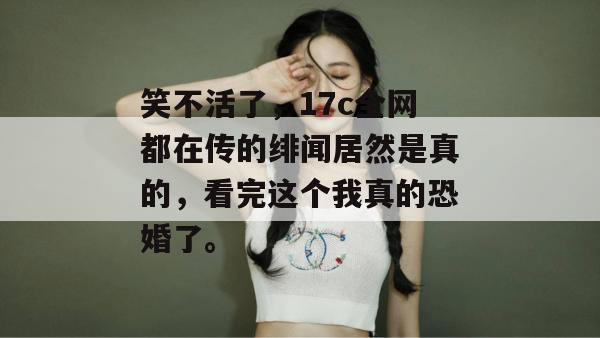 笑不活了，17c全网都在传的绯闻居然是真的，看完这个我真的恐婚了。  第1张