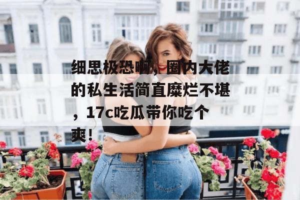 细思极恐啊，圈内大佬的私生活简直糜烂不堪，17c吃瓜带你吃个爽！  第1张