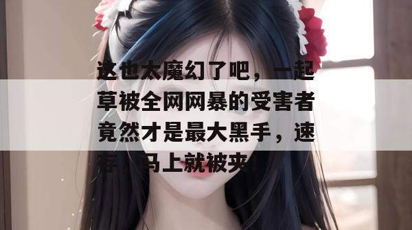 这也太魔幻了吧，一起草被全网网暴的受害者竟然才是最大黑手，速存，马上就被夹！  第1张