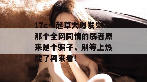 17c一起草大爆发！那个全网同情的弱者原来是个骗子，别等上热搜了再来看！  第1张